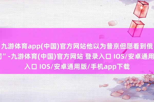 九游体育app(中国)官方网站他以为普京但愿看到俄乌粉碎“取得科罚”-九游体育(中国)官方网站 登录入口 IOS/安卓通用版/手机app下载