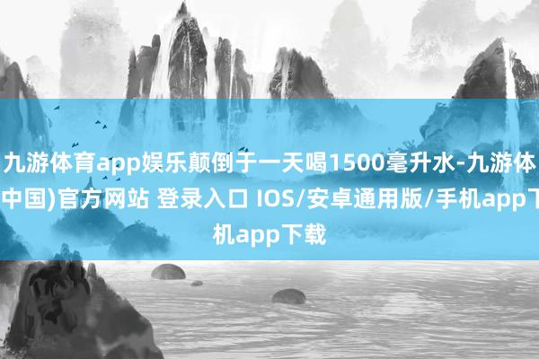 九游体育app娱乐颠倒于一天喝1500毫升水-九游体育(中国)官方网站 登录入口 IOS/安卓通用版/手机app下载