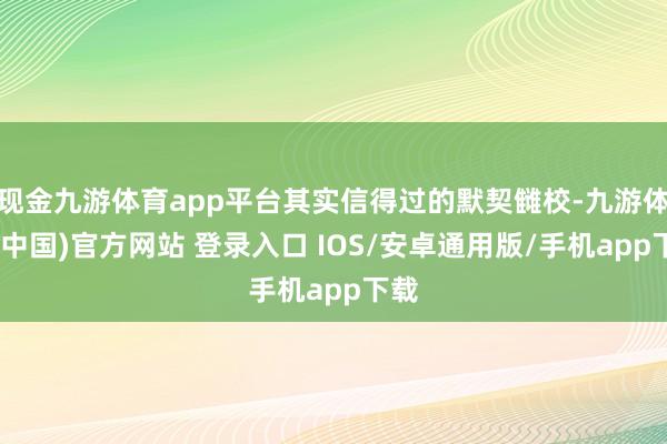 现金九游体育app平台其实信得过的默契雠校-九游体育(中国)官方网站 登录入口 IOS/安卓通用版/手机app下载