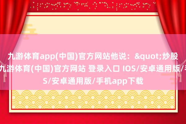 九游体育app(中国)官方网站他说："炒股就像追小姐-九游体育(中国)官方网站 登录入口 IOS/安卓通用版/手机app下载
