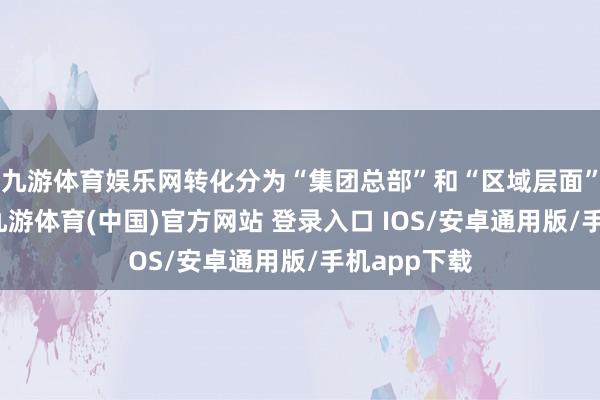 九游体育娱乐网转化分为“集团总部”和“区域层面”两步激动-九游体育(中国)官方网站 登录入口 IOS/安卓通用版/手机app下载