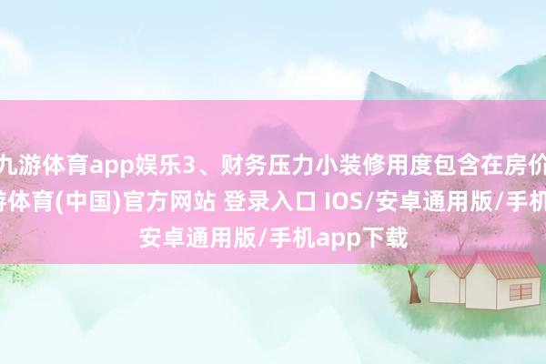 九游体育app娱乐3、财务压力小装修用度包含在房价里了-九游体育(中国)官方网站 登录入口 IOS/安卓通用版/手机app下载