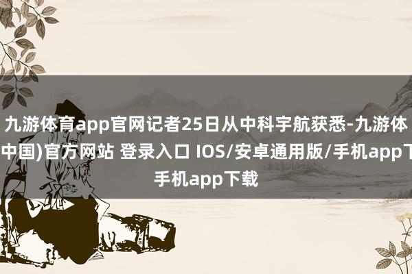 九游体育app官网记者25日从中科宇航获悉-九游体育(中国)官方网站 登录入口 IOS/安卓通用版/手机app下载
