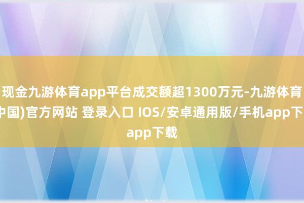 现金九游体育app平台成交额超1300万元-九游体育(中国)官方网站 登录入口 IOS/安卓通用版/手机app下载