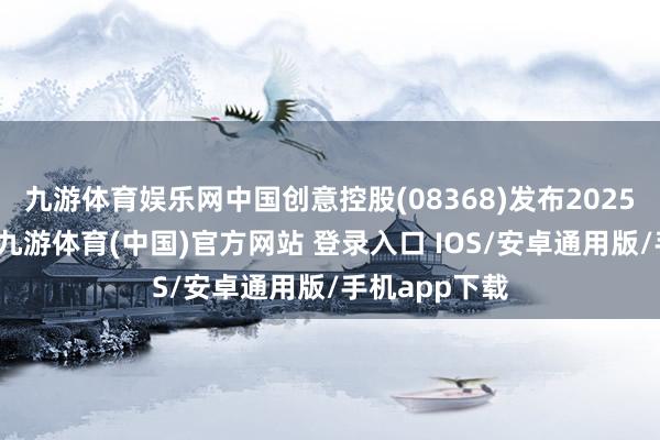 九游体育娱乐网中国创意控股(08368)发布2025年中期功绩-九游体育(中国)官方网站 登录入口 IOS/安卓通用版/手机app下载