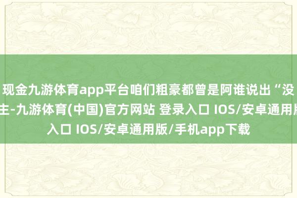 现金九游体育app平台咱们粗豪都曾是阿谁说出“没见解”的东说念主-九游体育(中国)官方网站 登录入口 IOS/安卓通用版/手机app下载