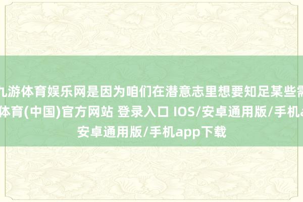 九游体育娱乐网是因为咱们在潜意志里想要知足某些需求-九游体育(中国)官方网站 登录入口 IOS/安卓通用版/手机app下载