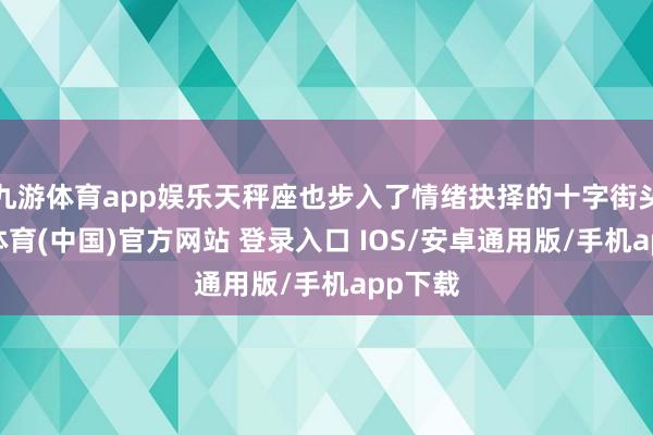 九游体育app娱乐天秤座也步入了情绪抉择的十字街头-九游体育(中国)官方网站 登录入口 IOS/安卓通用版/手机app下载