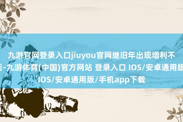 九游官网登录入口jiuyou官网　　继旧年出现增利不增收的情况之后-九游体育(中国)官方网站 登录入口 IOS/安卓通用版/手机app下载