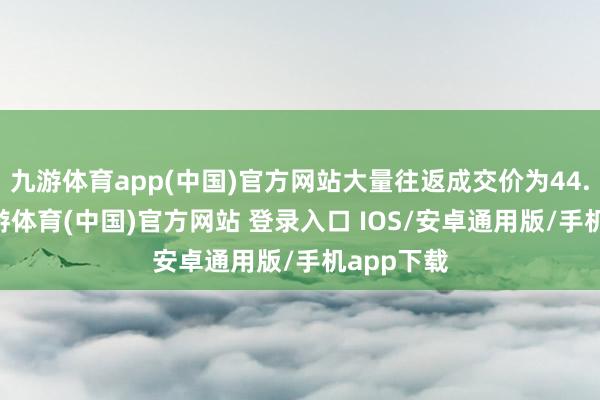 九游体育app(中国)官方网站大量往返成交价为44.30元-九游体育(中国)官方网站 登录入口 IOS/安卓通用版/手机app下载