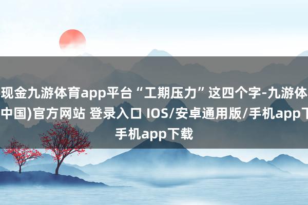 现金九游体育app平台“工期压力”这四个字-九游体育(中国)官方网站 登录入口 IOS/安卓通用版/手机app下载