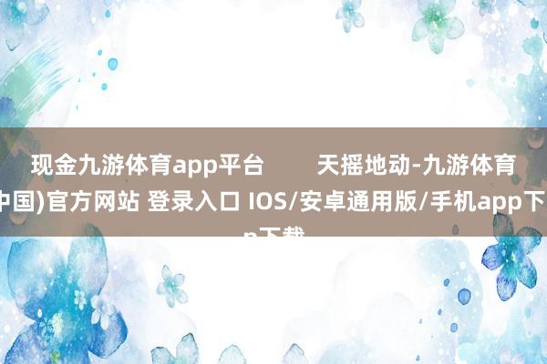 现金九游体育app平台        天摇地动-九游体育(中国)官方网站 登录入口 IOS/安卓通用版/手机app下载
