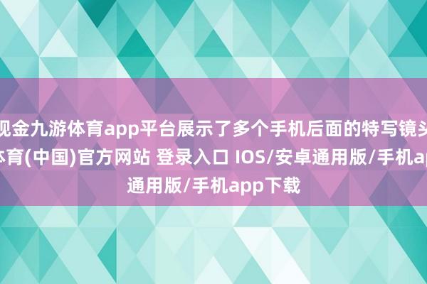 现金九游体育app平台展示了多个手机后面的特写镜头-九游体育(中国)官方网站 登录入口 IOS/安卓通用版/手机app下载