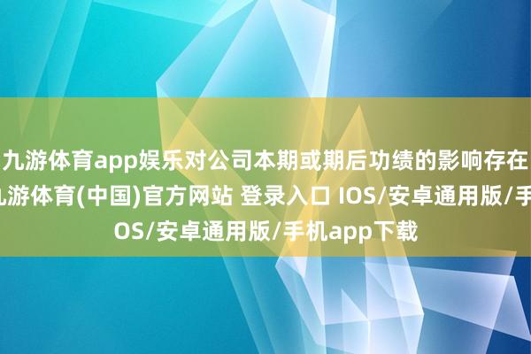 九游体育app娱乐对公司本期或期后功绩的影响存在不祥情趣-九游体育(中国)官方网站 登录入口 IOS/安卓通用版/手机app下载