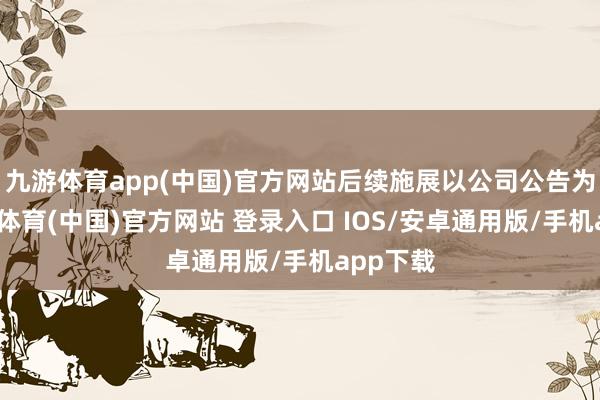 九游体育app(中国)官方网站后续施展以公司公告为准-九游体育(中国)官方网站 登录入口 IOS/安卓通用版/手机app下载