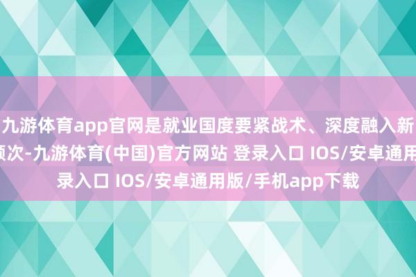 九游体育app官网是就业国度要紧战术、深度融入新发展口头的坚实顺次-九游体育(中国)官方网站 登录入口 IOS/安卓通用版/手机app下载