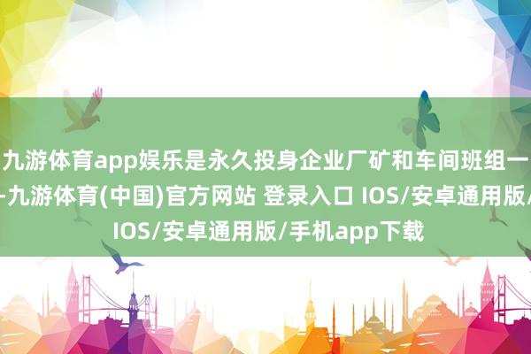 九游体育app娱乐是永久投身企业厂矿和车间班组一线的隆起代表-九游体育(中国)官方网站 登录入口 IOS/安卓通用版/手机app下载