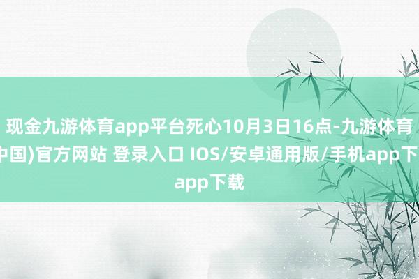 现金九游体育app平台死心10月3日16点-九游体育(中国)官方网站 登录入口 IOS/安卓通用版/手机app下载