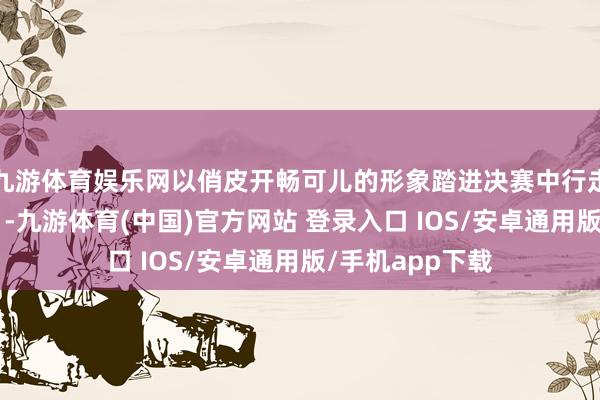 九游体育娱乐网以俏皮开畅可儿的形象踏进决赛中行走的“氛围担当”-九游体育(中国)官方网站 登录入口 IOS/安卓通用版/手机app下载