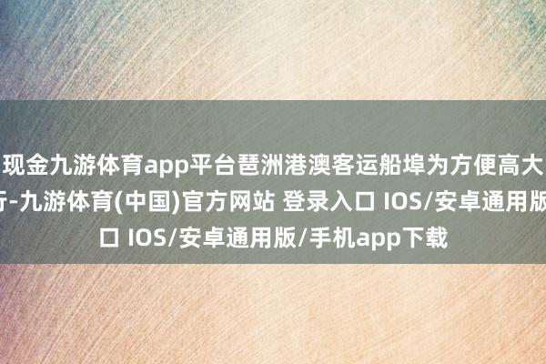 现金九游体育app平台琶洲港澳客运船埠为方便高大客商及市民出行-九游体育(中国)官方网站 登录入口 IOS/安卓通用版/手机app下载