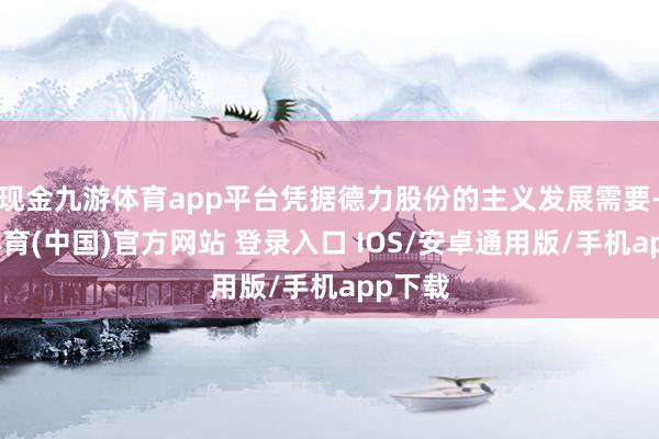 现金九游体育app平台凭据德力股份的主义发展需要-九游体育(中国)官方网站 登录入口 IOS/安卓通用版/手机app下载