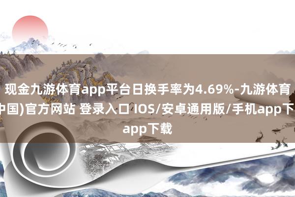 现金九游体育app平台日换手率为4.69%-九游体育(中国)官方网站 登录入口 IOS/安卓通用版/手机app下载