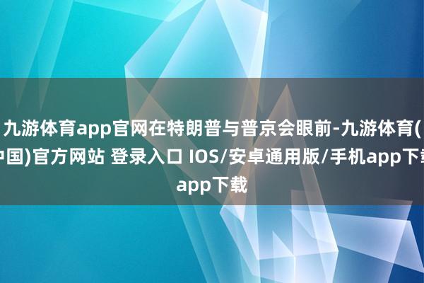九游体育app官网在特朗普与普京会眼前-九游体育(中国)官方网站 登录入口 IOS/安卓通用版/手机app下载