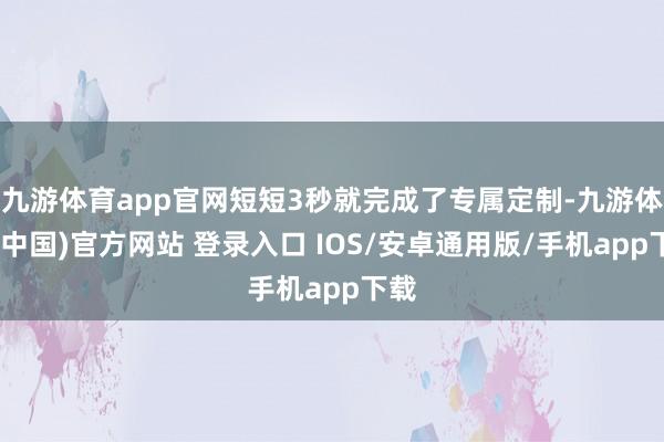 九游体育app官网短短3秒就完成了专属定制-九游体育(中国)官方网站 登录入口 IOS/安卓通用版/手机app下载