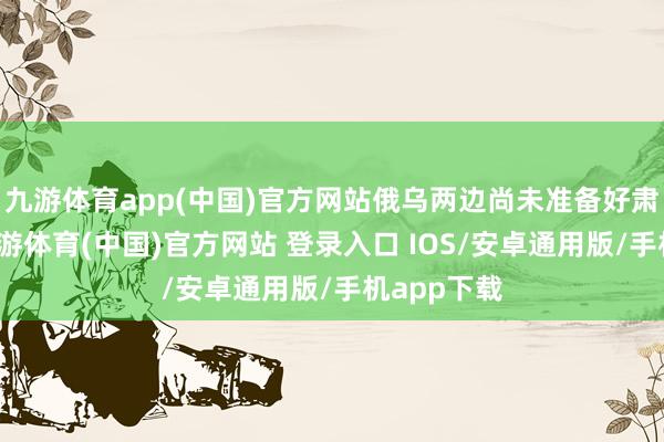 九游体育app(中国)官方网站俄乌两边尚未准备好肃肃谈判-九游体育(中国)官方网站 登录入口 IOS/安卓通用版/手机app下载