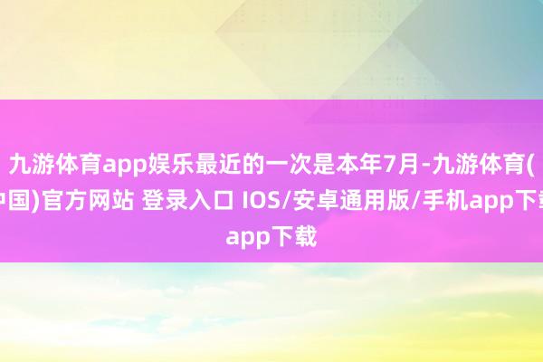 九游体育app娱乐最近的一次是本年7月-九游体育(中国)官方网站 登录入口 IOS/安卓通用版/手机app下载