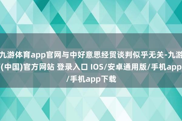 九游体育app官网与中好意思经贸谈判似乎无关-九游体育(中国)官方网站 登录入口 IOS/安卓通用版/手机app下载