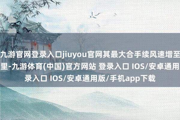 九游官网登录入口jiuyou官网其最大合手续风速增至约每小时 220 公里-九游体育(中国)官方网站 登录入口 IOS/安卓通用版/手机app下载