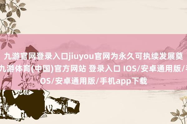 九游官网登录入口jiuyou官网为永久可执续发展奠定坚实基础-九游体育(中国)官方网站 登录入口 IOS/安卓通用版/手机app下载