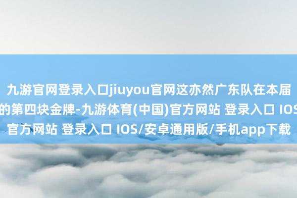 九游官网登录入口jiuyou官网这亦然广东队在本届全运会跳水样子上取得的第四块金牌-九游体育(中国)官方网站 登录入口 IOS/安卓通用版/手机app下载
