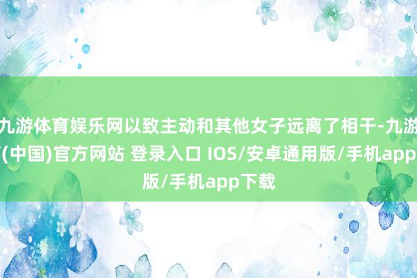 九游体育娱乐网以致主动和其他女子远离了相干-九游体育(中国)官方网站 登录入口 IOS/安卓通用版/手机app下载