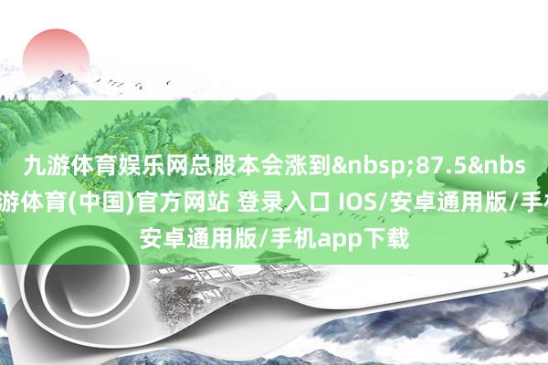 九游体育娱乐网总股本会涨到&nbsp;87.5&nbsp;亿股-九游体育(中国)官方网站 登录入口 IOS/安卓通用版/手机app下载