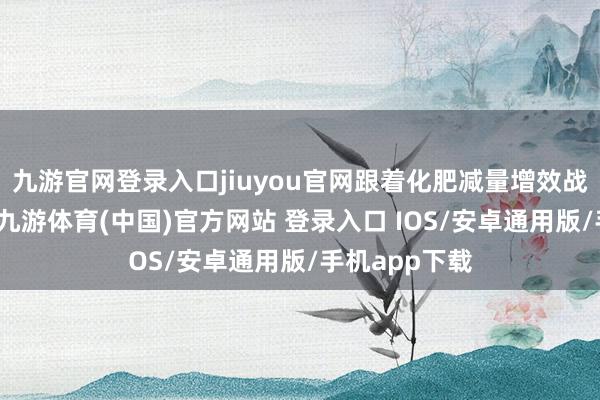 九游官网登录入口jiuyou官网跟着化肥减量增效战略抓续鼓励-九游体育(中国)官方网站 登录入口 IOS/安卓通用版/手机app下载