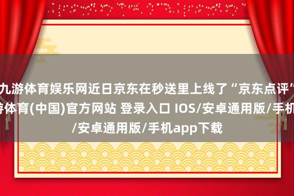 九游体育娱乐网近日京东在秒送里上线了“京东点评”功能-九游体育(中国)官方网站 登录入口 IOS/安卓通用版/手机app下载