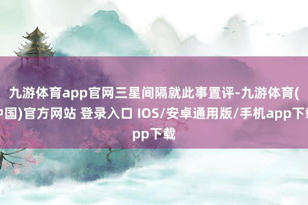 九游体育app官网 三星间隔就此事置评-九游体育(中国)官方网站 登录入口 IOS/安卓通用版/手机app下载
