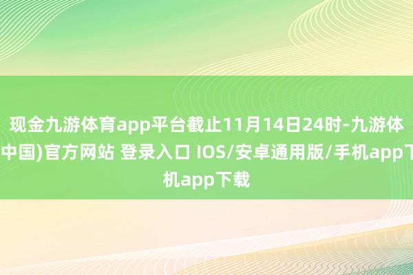 现金九游体育app平台截止11月14日24时-九游体育(中国)官方网站 登录入口 IOS/安卓通用版/手机app下载