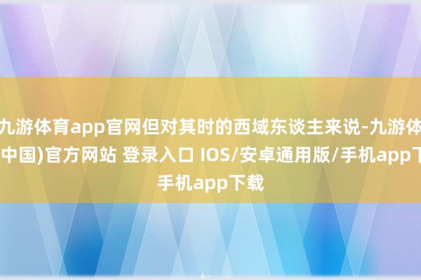 九游体育app官网但对其时的西域东谈主来说-九游体育(中国)官方网站 登录入口 IOS/安卓通用版/手机app下载