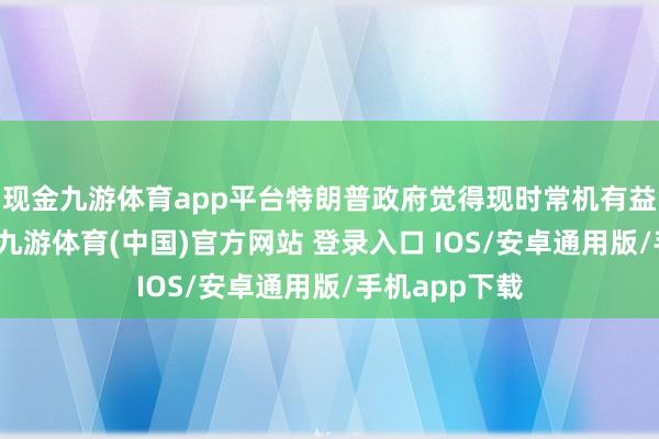 现金九游体育app平台特朗普政府觉得现时常机有益于鼓动和谈-九游体育(中国)官方网站 登录入口 IOS/安卓通用版/手机app下载