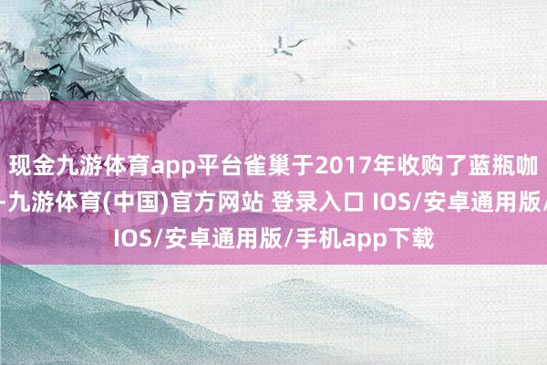 现金九游体育app平台雀巢于2017年收购了蓝瓶咖啡的大量股权-九游体育(中国)官方网站 登录入口 IOS/安卓通用版/手机app下载