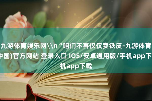 九游体育娱乐网\n“咱们不再仅仅卖铁皮-九游体育(中国)官方网站 登录入口 IOS/安卓通用版/手机app下载