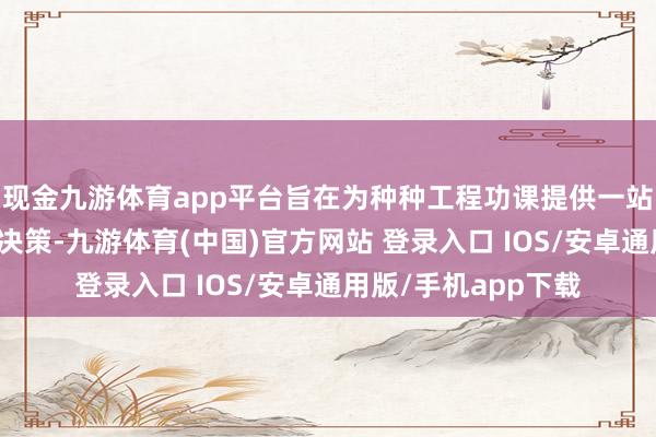 现金九游体育app平台旨在为种种工程功课提供一站式、高效果的贬责决策-九游体育(中国)官方网站 登录入口 IOS/安卓通用版/手机app下载