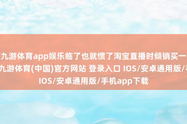 九游体育app娱乐临了也就惯了淘宝直播时倾销买一赠一的套路-九游体育(中国)官方网站 登录入口 IOS/安卓通用版/手机app下载
