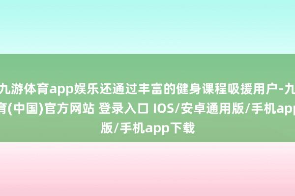 九游体育app娱乐还通过丰富的健身课程吸援用户-九游体育(中国)官方网站 登录入口 IOS/安卓通用版/手机app下载
