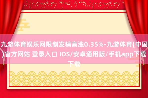 九游体育娱乐网限制发稿高涨0.35%-九游体育(中国)官方网站 登录入口 IOS/安卓通用版/手机app下载
