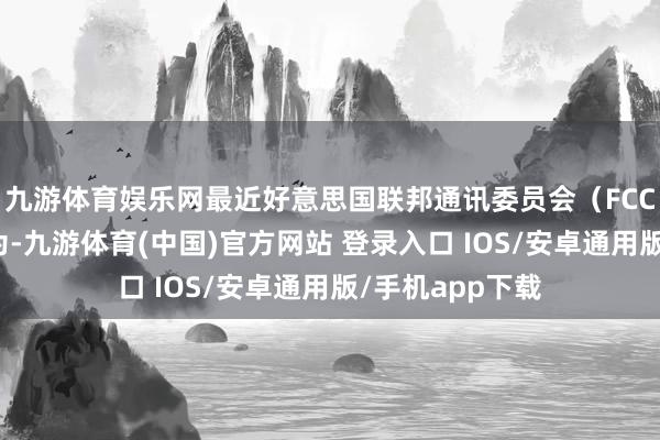 九游体育娱乐网最近好意思国联邦通讯委员会（FCC）又要搞大作为-九游体育(中国)官方网站 登录入口 IOS/安卓通用版/手机app下载