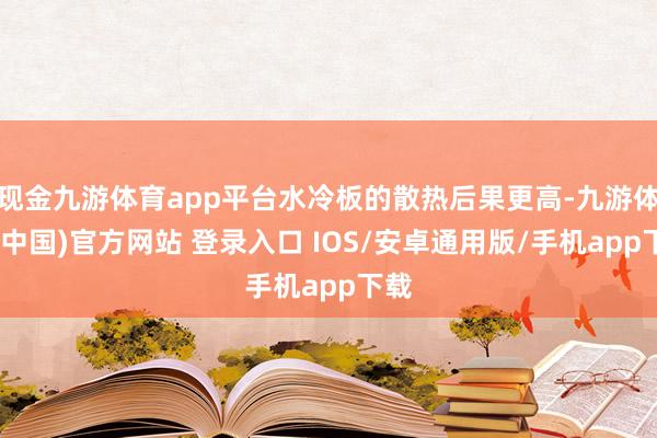 现金九游体育app平台水冷板的散热后果更高-九游体育(中国)官方网站 登录入口 IOS/安卓通用版/手机app下载